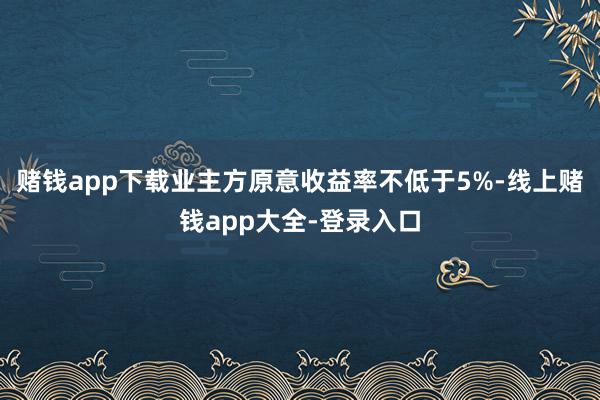 赌钱app下载业主方原意收益率不低于5%-线上赌钱app大全-登录入口