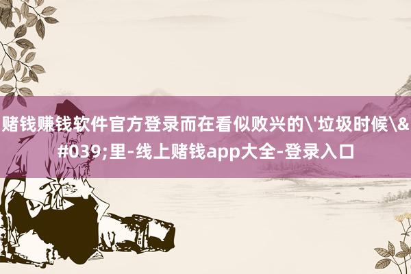 赌钱赚钱软件官方登录而在看似败兴的'垃圾时候'里-线上赌钱app大全-登录入口