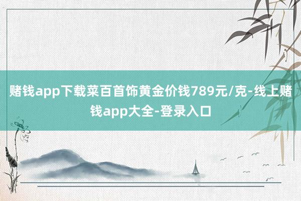 赌钱app下载菜百首饰黄金价钱789元/克-线上赌钱app大全-登录入口