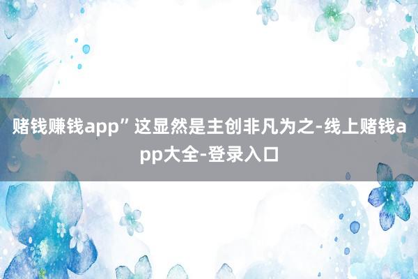 赌钱赚钱app”这显然是主创非凡为之-线上赌钱app大全-登录入口