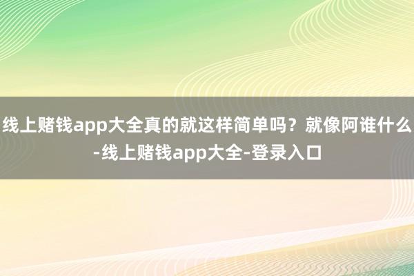 线上赌钱app大全真的就这样简单吗？就像阿谁什么-线上赌钱app大全-登录入口