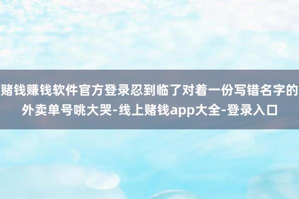 赌钱赚钱软件官方登录忍到临了对着一份写错名字的外卖单号咷大哭-线上赌钱app大全-登录入口