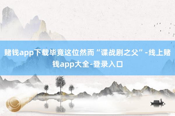 赌钱app下载毕竟这位然而“谍战剧之父”-线上赌钱app大全-登录入口