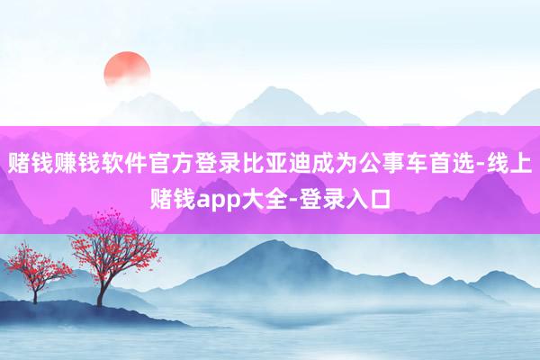 赌钱赚钱软件官方登录比亚迪成为公事车首选-线上赌钱app大全-登录入口
