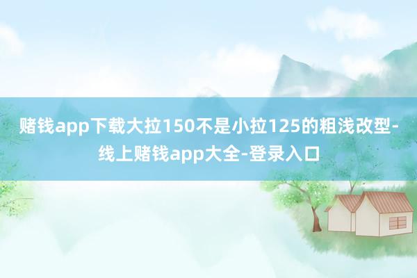 赌钱app下载大拉150不是小拉125的粗浅改型-线上赌钱app大全-登录入口
