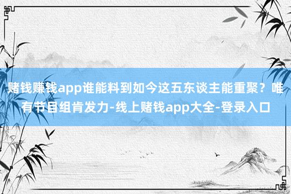 赌钱赚钱app谁能料到如今这五东谈主能重聚？唯有节目组肯发力-线上赌钱app大全-登录入口