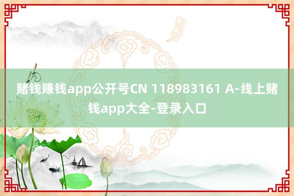 赌钱赚钱app公开号CN 118983161 A-线上赌钱app大全-登录入口