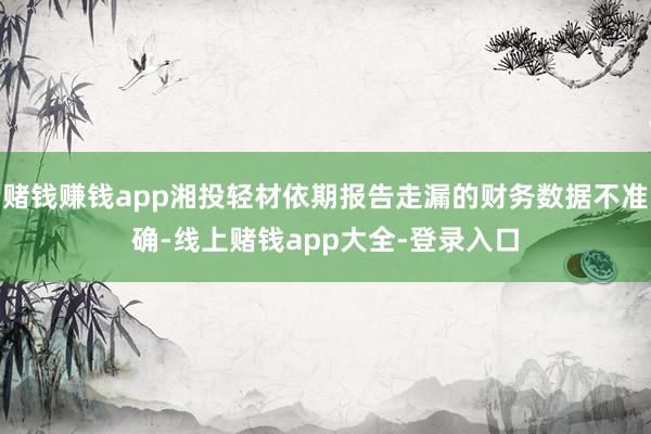 赌钱赚钱app湘投轻材依期报告走漏的财务数据不准确-线上赌钱app大全-登录入口