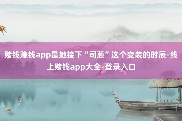 赌钱赚钱app是她接下“司藤”这个变装的时辰-线上赌钱app大全-登录入口