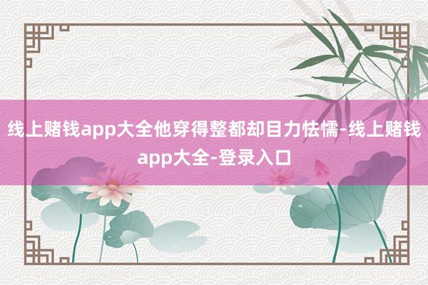 线上赌钱app大全他穿得整都却目力怯懦-线上赌钱app大全-登录入口