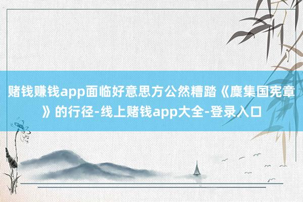 赌钱赚钱app面临好意思方公然糟踏《麇集国宪章》的行径-线上赌钱app大全-登录入口
