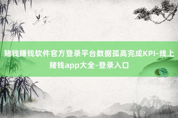 赌钱赚钱软件官方登录平台数据孤高完成KPI-线上赌钱app大全-登录入口