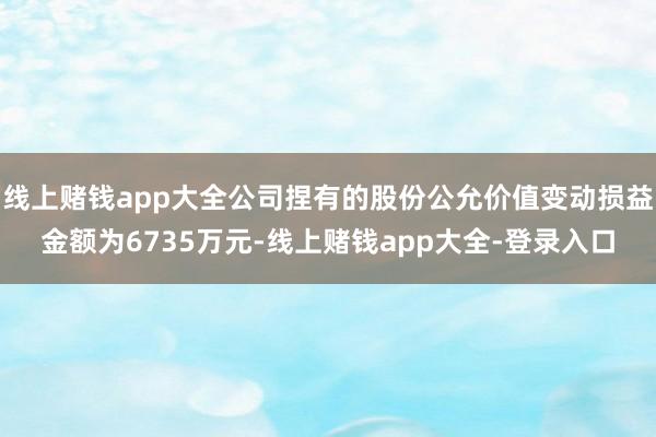线上赌钱app大全公司捏有的股份公允价值变动损益金额为6735万元-线上赌钱app大全-登录入口