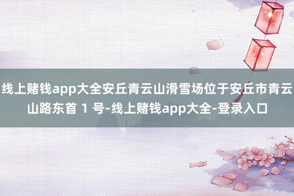 线上赌钱app大全安丘青云山滑雪场位于安丘市青云山路东首 1 号-线上赌钱app大全-登录入口