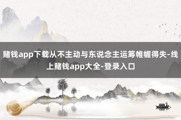 赌钱app下载从不主动与东说念主运筹帷幄得失-线上赌钱app大全-登录入口