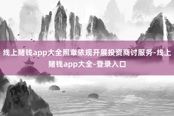 线上赌钱app大全照章依规开展投资商讨服务-线上赌钱app大全-登录入口