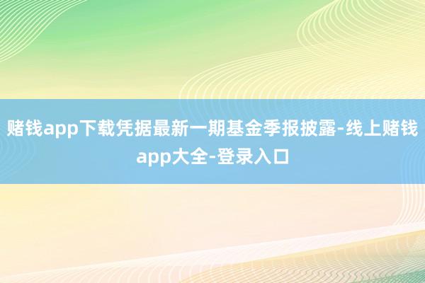 赌钱app下载凭据最新一期基金季报披露-线上赌钱app大全-登录入口