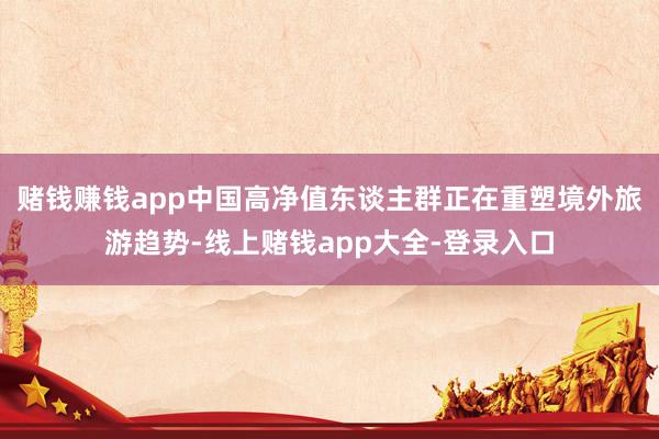 赌钱赚钱app中国高净值东谈主群正在重塑境外旅游趋势-线上赌钱app大全-登录入口