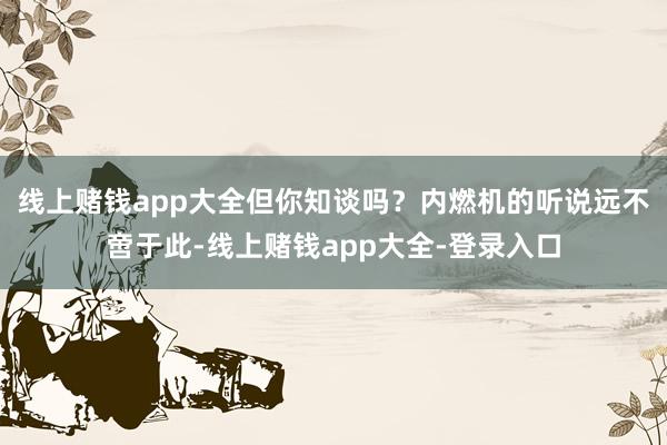 线上赌钱app大全但你知谈吗？内燃机的听说远不啻于此-线上赌钱app大全-登录入口