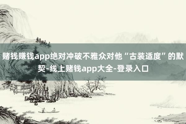 赌钱赚钱app绝对冲破不雅众对他“古装适度”的默契-线上赌钱app大全-登录入口