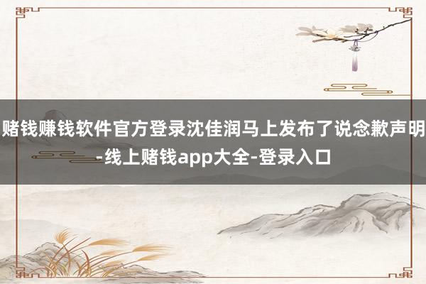 赌钱赚钱软件官方登录沈佳润马上发布了说念歉声明-线上赌钱app大全-登录入口