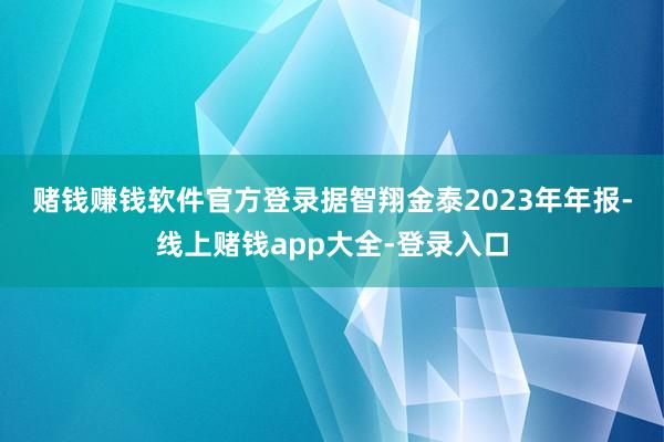 赌钱赚钱软件官方登录　　据智翔金泰2023年年报-线上赌钱app大全-登录入口