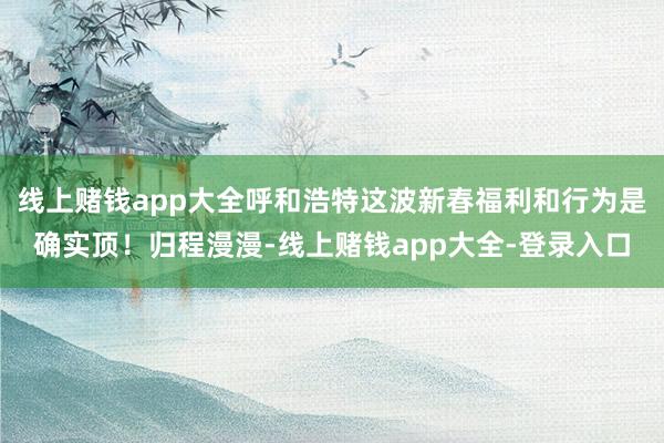 线上赌钱app大全呼和浩特这波新春福利和行为是确实顶!归程漫漫-线上赌钱app大全-登录入口