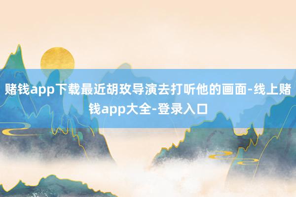 赌钱app下载最近胡玫导演去打听他的画面-线上赌钱app大全-登录入口