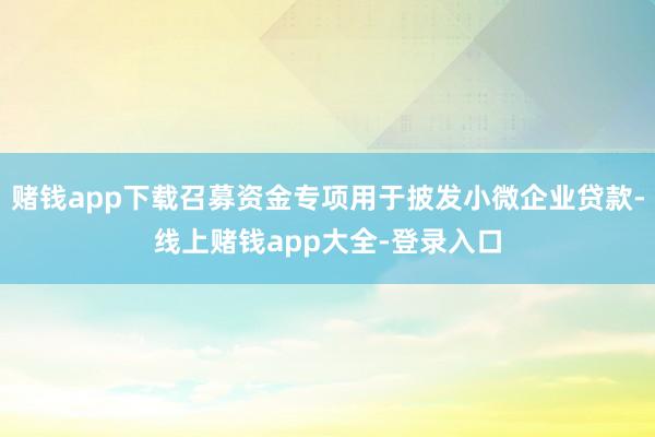 赌钱app下载召募资金专项用于披发小微企业贷款-线上赌钱app大全-登录入口