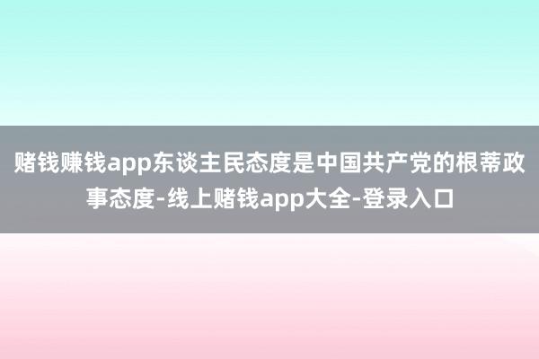 赌钱赚钱app东谈主民态度是中国共产党的根蒂政事态度-线上赌钱app大全-登录入口