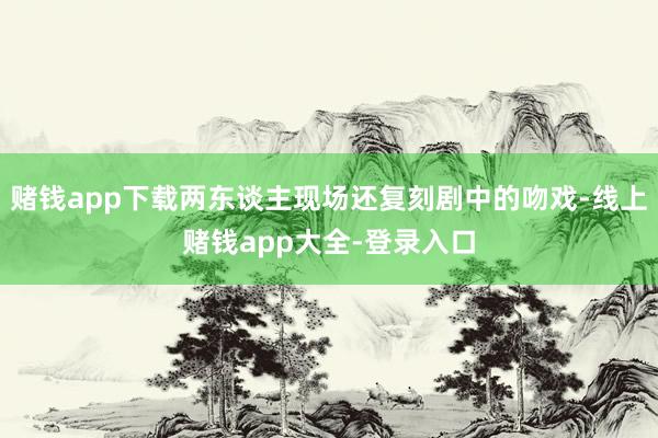 赌钱app下载两东谈主现场还复刻剧中的吻戏-线上赌钱app大全-登录入口