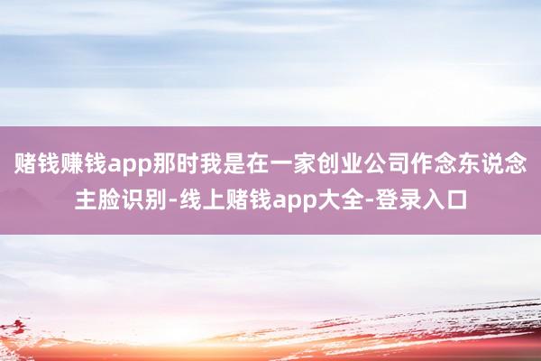 赌钱赚钱app那时我是在一家创业公司作念东说念主脸识别-线上赌钱app大全-登录入口
