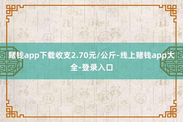 赌钱app下载收支2.70元/公斤-线上赌钱app大全-登录入口