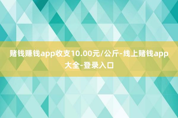 赌钱赚钱app收支10.00元/公斤-线上赌钱app大全-登录入口