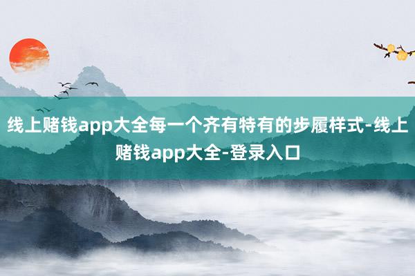 线上赌钱app大全每一个齐有特有的步履样式-线上赌钱app大全-登录入口