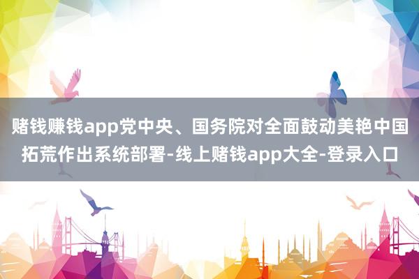 赌钱赚钱app党中央、国务院对全面鼓动美艳中国拓荒作出系统部署-线上赌钱app大全-登录入口