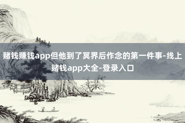 赌钱赚钱app但他到了冥界后作念的第一件事-线上赌钱app大全-登录入口