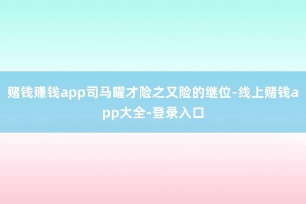 赌钱赚钱app司马曜才险之又险的继位-线上赌钱app大全-登录入口