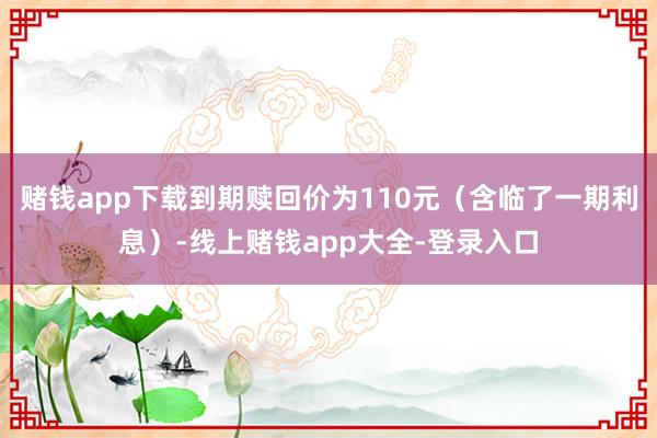 赌钱app下载到期赎回价为110元（含临了一期利息）-线上赌钱app大全-登录入口