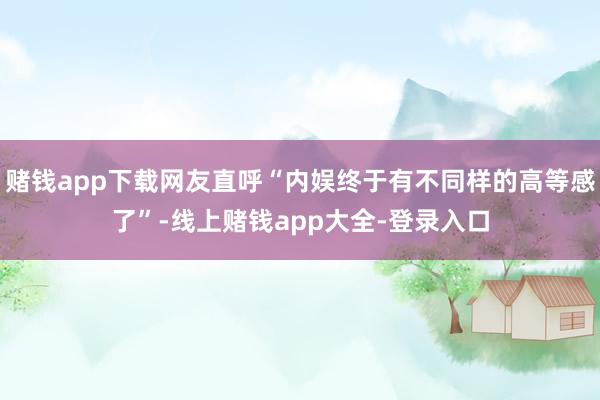 赌钱app下载网友直呼“内娱终于有不同样的高等感了”-线上赌钱app大全-登录入口