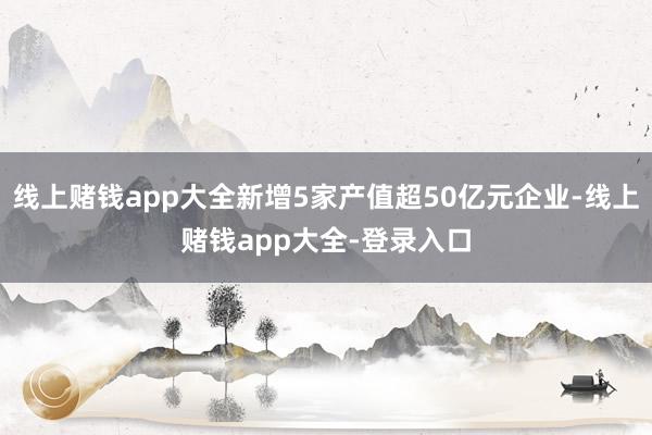 线上赌钱app大全新增5家产值超50亿元企业-线上赌钱app大全-登录入口