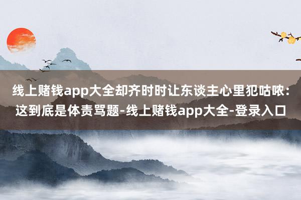 线上赌钱app大全却齐时时让东谈主心里犯咕哝:这到底是体责骂题-线上赌钱app大全-登录入口