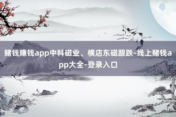赌钱赚钱app中科磁业、横店东磁跟跌-线上赌钱app大全-登录入口