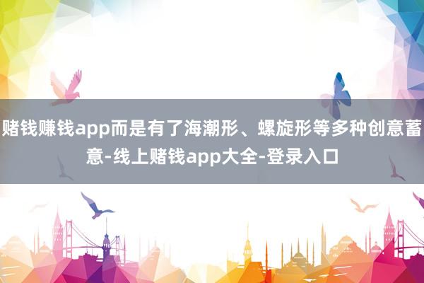 赌钱赚钱app而是有了海潮形、螺旋形等多种创意蓄意-线上赌钱app大全-登录入口