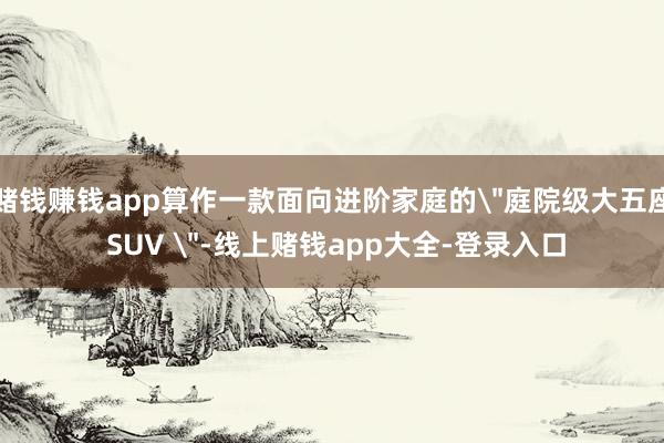 赌钱赚钱app算作一款面向进阶家庭的"庭院级大五座 SUV "-线上赌钱app大全-登录入口