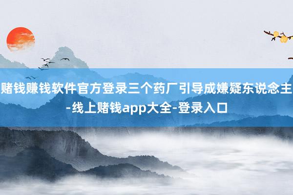 赌钱赚钱软件官方登录三个药厂引导成嫌疑东说念主-线上赌钱app大全-登录入口