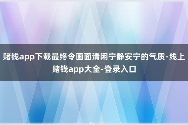 赌钱app下载最终令画面清闲宁静安宁的气质-线上赌钱app大全-登录入口