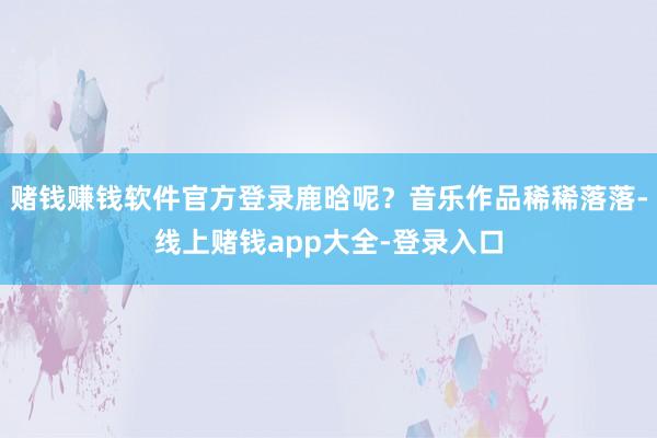 赌钱赚钱软件官方登录鹿晗呢?音乐作品稀稀落落-线上赌钱app大全-登录入口