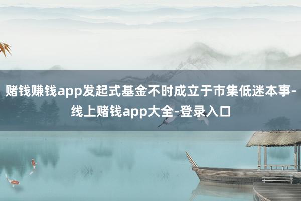 赌钱赚钱app发起式基金不时成立于市集低迷本事-线上赌钱app大全-登录入口