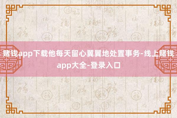 赌钱app下载他每天留心翼翼地处置事务-线上赌钱app大全-登录入口